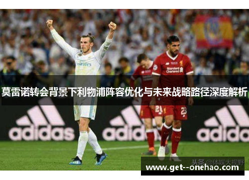 莫雷诺转会背景下利物浦阵容优化与未来战略路径深度解析 莫雷诺转会背景下利物浦阵容优化与未来战略路径深度解析