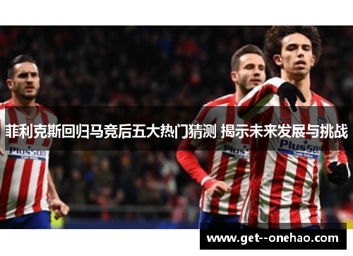 菲利克斯回归马竞后五大热门猜测 揭示未来发展与挑战