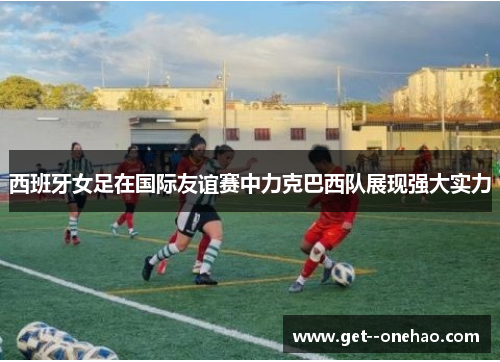 西班牙女足在国际友谊赛中力克巴西队展现强大实力