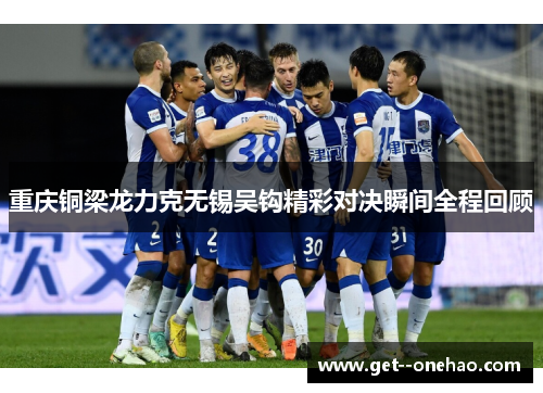 重庆铜梁龙力克无锡吴钩精彩对决瞬间全程回顾