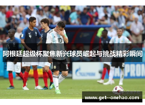 阿根廷超级杯聚焦新兴球员崛起与挑战精彩瞬间